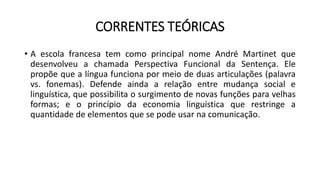 CORRENTES TEÓRICAS
• A escola francesa tem como principal nome André Martinet que
desenvolveu a chamada Perspectiva Funcional da Sentença. Ele
propõe que a língua funciona por meio de duas articulações (palavra
vs. fonemas). Defende ainda a relação entre mudança social e
linguística, que possibilita o surgimento de novas funções para velhas
formas; e o princípio da economia linguística que restringe a
quantidade de elementos que se pode usar na comunicação.
 