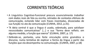 CORRENTES TEÓRICAS
• A Linguística Cognitivo-Funcional procura essencialmente trabalhar
com dados reais de fala ou escrita, retirados de contextos efetivos de
comunicação, evitando lidar com frases inventadas, dissociadas de
sua função no ato da comunicação (CUNHA, 2012, p.31).
• “A ideia central é que a língua é usada, sobretudo, para satisfazer
necessidades comunicativas” [...] e sua “forma deve refletir, em
alguma medida, a função que exerce” (CUNHA, 2007, p. 17)
• Defende-se, portanto, uma forte vinculação entre gramática e
discurso, numa tentativa de explicar a forma da língua a partir das
funções que ela desempenha na comunicação. (CUNHA, 2007, p.18)
 
