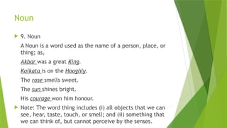 Noun
 9. Noun
A Noun is a word used as the name of a person, place, or
thing; as,
Akbar was a great King.
Kolkata is on the Hooghly.
The rose smells sweet.
The sun shines bright.
His courage won him honour.
 Note: The word thing includes (i) all objects that we can
see, hear, taste, touch, or smell; and (ii) something that
we can think of, but cannot perceive by the senses.
 
