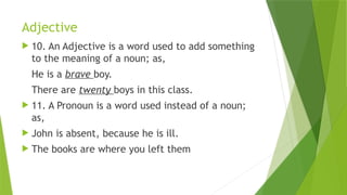 Adjective
 10. An Adjective is a word used to add something
to the meaning of a noun; as,
He is a brave boy.
There are twenty boys in this class.
 11. A Pronoun is a word used instead of a noun;
as,
 John is absent, because he is ill.
 The books are where you left them
 