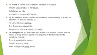  12. A Verb is a word used lo express an action or state; as
The girl wrote a letter to her cousin.
Kolkata is a big city.
Iron and copper are useful metals.
 13. An Adverb is a word used to add something to the meaning of a verb, an
adjective, or another adverb; as,
He worked the sum quickly.
This flower is very beautiful.
She pronounced the word quite correctly.
 14. A Preposition is a word used with a noun or a pronoun to show how the
person or thing denoted by the noun or pronoun stands in relation to
something else; as,
There is a cow in the garden.
The girl is fond of music.
A fair little girl sat under a tree.
 