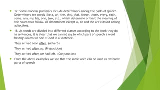  17. Some modern grammars include determiners among the parts of speech.
Determiners are words like a, an, the, this, that, these, those, every, each,
some, any, my, his, one, two, etc., which determine or limit the meaning of
the nouns that follow. all determiners except a, an and the are classed among
adjectives.
 18. As words are divided into different classes according to the work they do
in sentences, it is clear that we cannot say to which part of speech a word
belongs unless we see it used in a sentence.
They arrived soon after. (Adverb)
They arrived after us. (Preposition)
They arrived after we had left. (Conjunction)
 From the above examples we see that the same word can be used as different
parts of speech
 