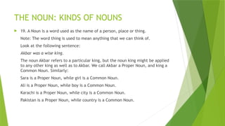 THE NOUN: KINDS OF NOUNS
 19. A Noun is a word used as the name of a person, place or thing.
Note: The word thing is used to mean anything that we can think of.
Look at the following sentence:
Akbar was a wise king.
The noun Akbar refers to a particular king, but the noun king might be applied
to any other king as well as to Akbar. We call Akbar a Proper Noun, and king a
Common Noun. Similarly:
Sara is a Proper Noun, while girl is a Common Noun.
Ali is a Proper Noun, while boy is a Common Noun.
Karachi is a Proper Noun, while city is a Common Noun.
Pakistan is a Proper Noun, while country is a Common Noun.
 