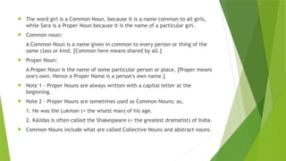  The word girl is a Common Noun, because it is a name common to all girls,
while Sara is a Proper Noun because it is the name of a particular girl.
 Common noun:
A Common Noun is a name given in common to every person or thing of the
same class or kind. [Common here means shared by all.]
 Proper Noun:
A Proper Noun is the name of some particular person or place, [Proper means
one's own. Hence a Proper Name is a person's own name.]
 Note 1 - Proper Nouns are always written with a capital letter at the
beginning.
 Note 2 - Proper Nouns are sometimes used as Common Nouns; as,
1. He was the Lukman (= the wisest man) of his age.
2. Kalidas is often called the Shakespeare (= the greatest dramatist) of India.
 Common Nouns include what are called Collective Nouns and abstract nouns.
 