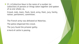  21. A Collective Noun is the name of a number (or
collection) of persons or things taken together and spoken
of as one whole; as,
Crowd, mob, team, flock, herd, army, fleet, jury, family,
nation, parliament, committee.
The French army was defeated at Waterloo.
The police dispersed the crowd.
The jury found the prisoner guilty.
A herd of cattle is passing.
 