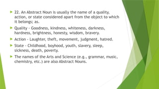  22. An Abstract Noun is usually the name of a quality,
action, or state considered apart from the object to which
it belongs; as.
 Quality - Goodness, kindness, whiteness, darkness,
hardness, brightness, honesty, wisdom, bravery.
 Action - Laughter, theft, movement, judgment, hatred.
 State - Childhood, boyhood, youth, slavery, sleep,
sickness, death, poverty.
 The names of the Arts and Science (e.g., grammar, music,
chemistry, etc.) are also Abstract Nouns.
 