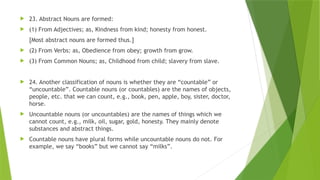  23. Abstract Nouns are formed:
 (1) From Adjectives; as, Kindness from kind; honesty from honest.
[Most abstract nouns are formed thus.]
 (2) From Verbs: as, Obedience from obey; growth from grow.
 (3) From Common Nouns; as, Childhood from child; slavery from slave.
 24. Another classification of nouns is whether they are “countable” or
“uncountable”. Countable nouns (or countables) are the names of objects,
people, etc. that we can count, e.g., book, pen, apple, boy, sister, doctor,
horse.
 Uncountable nouns (or uncountables) are the names of things which we
cannot count, e.g., milk, oil, sugar, gold, honesty. They mainly denote
substances and abstract things.
 Countable nouns have plural forms while uncountable nouns do not. For
example, we say “books” but we cannot say “milks”.
 