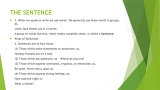 THE SENTENCE
 1. When we speak or write we use words. We generally use these words in groups;
as,
Little Jack Homer sat in a corner.
A group of words like this, which makes complete sense, is called a Sentence.
 Kinds of Sentences
2. Sentences are of four kinds:
(1) Those which make statements or assertions; as,
Humpty Dumpty sat on a wall.
(2) Those which ask questions; as Where do you live?
(3) Those which express commands, requests, or entreaties; as,
Be quiet. Have mercy upon us.
(4) Those which express strong feelings; as,
How cold the night is!
What a shame!
 
