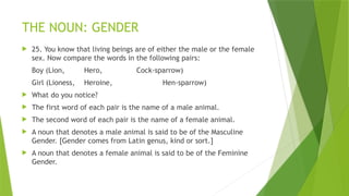 THE NOUN: GENDER
 25. You know that living beings are of either the male or the female
sex. Now compare the words in the following pairs:
Boy (Lion, Hero, Cock-sparrow)
Girl (Lioness, Heroine, Hen-sparrow)
 What do you notice?
 The first word of each pair is the name of a male animal.
 The second word of each pair is the name of a female animal.
 A noun that denotes a male animal is said to be of the Masculine
Gender. [Gender comes from Latin genus, kind or sort.]
 A noun that denotes a female animal is said to be of the Feminine
Gender.
 
