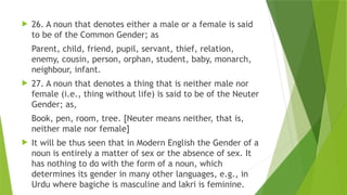  26. A noun that denotes either a male or a female is said
to be of the Common Gender; as
Parent, child, friend, pupil, servant, thief, relation,
enemy, cousin, person, orphan, student, baby, monarch,
neighbour, infant.
 27. A noun that denotes a thing that is neither male nor
female (i.e., thing without life) is said to be of the Neuter
Gender; as,
Book, pen, room, tree. [Neuter means neither, that is,
neither male nor female]
 It will be thus seen that in Modern English the Gender of a
noun is entirely a matter of sex or the absence of sex. It
has nothing to do with the form of a noun, which
determines its gender in many other languages, e.g., in
Urdu where bagiche is masculine and lakri is feminine.
 