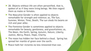  28. Objects without life are often personified, that is,
spoken of as if they were living beings. We then regard
them as males or females.
 The Masculine Gender is often applied to objects
remarkable for strength and violence; as, The Sun,
Summer, Winter, Time, Death, The sun sheds his beams on
rich and poor alike.
 The Feminine Gender is sometimes applied to objects
remarkable for beauty, gentleness, and gracefulness; as,
The Moon, the Earth, Spring, Autumn, Nature, Liberty,
Justice, Mercy, Peace, Hope, Charity.
 The moon has hidden her face behind a cloud. Spring has
spread her mantle of green over the earth.
 Peace hath her victories no less renowned than war.
 