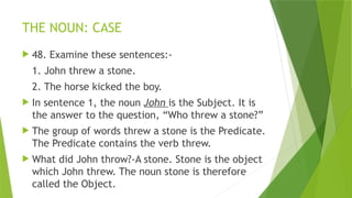 THE NOUN: CASE
 48. Examine these sentences:-
1. John threw a stone.
2. The horse kicked the boy.
 In sentence 1, the noun John is the Subject. It is
the answer to the question, “Who threw a stone?”
 The group of words threw a stone is the Predicate.
The Predicate contains the verb threw.
 What did John throw?-A stone. Stone is the object
which John threw. The noun stone is therefore
called the Object.
 