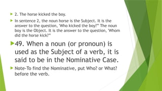  2. The horse kicked the boy.
 In sentence 2, the noun horse is the Subject. It is the
answer to the question, 'Who kicked the boy?” The noun
boy is the Object. It is the answer to the question, 'Whom
did the horse kick?”
49. When a noun (or pronoun) is
used as the Subject of a verb, it is
said to be in the Nominative Case.
 Note-To find the Nominative, put Who? or What?
before the verb.
 