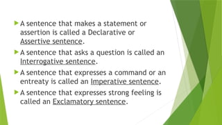  A sentence that makes a statement or
assertion is called a Declarative or
Assertive sentence.
 A sentence that asks a question is called an
Interrogative sentence.
 A sentence that expresses a command or an
entreaty is called an Imperative sentence.
 A sentence that expresses strong feeling is
called an Exclamatory sentence.
 