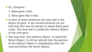  52. Compare:-
1. Rama gave a ball.
2. Rama gave Hari a ball.
 In each of these sentences the noun ball is the
Object of gave. In the second sentence we are
told that Hari was the person to whom Rama gave
a ball. The noun Hari is called the Indirect Object
of the verb gave.
 The noun ball, the ordinary Object, is called the
Direct Object. It will be noticed that the position
of the Indirect Object is immediately after the
verb and before the Direct Object.
 