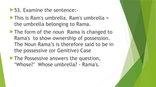  53. Examine the sentence:-
 This is Ram's umbrella. Ram's umbrella =
the umbrella belonging to Rama.
 The form of the noun Rama is changed to
Rama's to show ownership of possession.
The Noun Rama’s is therefore said to be in
the possessive (or Genitive) Case
 The Possessive answers the question,
‘Whose?’ Whose umbrella? - Rama's.
 