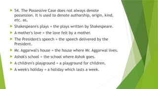  54. The Possessive Case does not always denote
possession. It is used to denote authorship, origin, kind,
etc. as,
 Shakespeare's plays = the plays written by Shakespeare.
 A mother's love = the love felt by a mother.
 The President's speech = the speech delivered by the
President.
 Mr. Aggarwal's house = the house where Mr. Aggarwal lives.
 Ashok's school = the school where Ashok goes.
 A children's playground = a playground for children.
 A week's holiday = a holiday which lasts a week.
 