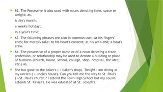  62. The Possessive is also used with nouns denoting time, space or
weight; as,
A day's march;
a week's holiday;
in a year's time;
 63. The following phrases are also in common use:- At his fingers'
ends; for mercy's sake; to his heart's content; at his wit's end; a boat's
crew.
 64. The possessive of a proper name or of a noun denoting a trade,
profession, or relationship may be used to denote a building or place
of business (church, house, school, college, shop, hospital, the atre;
etc.) as,
 She has gone to the baker's ( = baker's shop). Tonight I am dining at
my uncle's ( = uncle's house). Can you tell me the way to St .Paul's
( ='St. Paul's church)? I attend the Town High School but my cousin
attends St. Xavier's. He was educated at St. Joseph's.
 