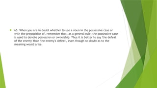  65. When you are in doubt whether to use a noun in the possessive case or
with the preposition of, remember that, as a general rule, the possessive case
is used to denote possession or ownership. Thus it is better to say 'the defeat
of the enemy' than 'the enemy's defeat', even though no doubt as to the
meaning would arise.
 