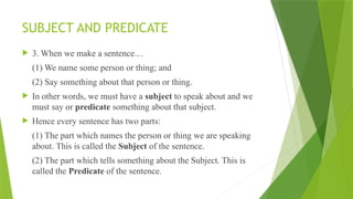 SUBJECT AND PREDICATE
 3. When we make a sentence…
(1) We name some person or thing; and
(2) Say something about that person or thing.
 In other words, we must have a subject to speak about and we
must say or predicate something about that subject.
 Hence every sentence has two parts:
(1) The part which names the person or thing we are speaking
about. This is called the Subject of the sentence.
(2) The part which tells something about the Subject. This is
called the Predicate of the sentence.
 
