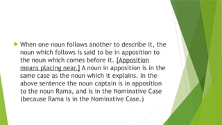 When one noun follows another to describe it, the
noun which follows is said to be in apposition to
the noun which comes before it. [Apposition
means placing near.] A noun in apposition is in the
same case as the noun which it explains. In the
above sentence the noun captain is in apposition
to the noun Rama, and is in the Nominative Case
(because Rama is in the Nominative Case.)
 