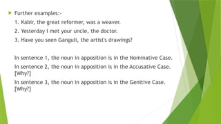  Further examples:-
1. Kabir, the great reformer, was a weaver.
2. Yesterday I met your uncle, the doctor.
3. Have you seen Ganguli, the artist's drawings?
In sentence 1, the noun in apposition is in the Nominative Case.
In sentence 2, the noun in apposition is in the Accusative Case.
[Why?]
In sentence 3, the noun in apposition is in the Genitive Case.
[Why?]
 