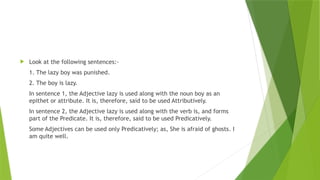  Look at the following sentences:-
1. The lazy boy was punished.
2. The boy is lazy.
In sentence 1, the Adjective lazy is used along with the noun boy as an
epithet or attribute. It is, therefore, said to be used Attributively.
In sentence 2, the Adjective lazy is used along with the verb is, and forms
part of the Predicate. It is, therefore, said to be used Predicatively.
Some Adjectives can be used only Predicatively; as, She is afraid of ghosts. I
am quite well.
 