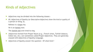 Kinds of Adjectives
 Adjectives may be divided into the following classes:-
 69. Adjectives of Quality (or Descriptive Adjective) show the kind or quality of
a person or thing; as,
Kolkata is a large city.
He is an honest man.
The foolish old crow tried to sing.
 (Adjectives formed from Proper Nouns (e.g., French wines, Turkish tobacco,
Indian tea, etc.) are sometimes called Proper Adjectives. They are generally
classed with Adjectives of Quality) language.
 Adjectives of Quality answer the question : Of what kind ?
 