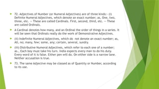  72. Adjectives of Number (or Numeral Adjectives) are of three kinds:- (i)
Definite Numeral Adjectives, which denote an exact number; as, One, two,
three, etc. -- These are called Cardinals. First, second, third, etc. -- These
are called Ordinals.
 A Cardinal denotes how many, and an Ordinal the order of things in a series. It
will be seen that Ordinals really do the work of Demonstrative Adjectives.
 (ii) Indefinite Numeral Adjectives, which do not denote an exact number; as,
All, no; many, few; some, any; certain, several, sundry.
 (iii) Distributive Numeral Adjectives, which refer to each one of a number;
as., Each boy must take his turn. India expects every man to do his duty.
Every word of it is false. Either pen will do. On either side is a narrow lane.
Neither accusation is true.
 73. The same Adjective may be classed as of Quantity or Number, according
to its use.
 