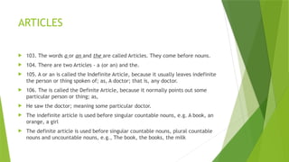 ARTICLES
 103. The words a or an and the are called Articles. They come before nouns.
 104. There are two Articles - a (or an) and the.
 105. A or an is called the Indefinite Article, because it usually leaves indefinite
the person or thing spoken of; as, A doctor; that is, any doctor.
 106. The is called the Definite Article, because it normally points out some
particular person or thing; as,
 He saw the doctor; meaning some particular doctor.
 The indefinite article is used before singular countable nouns, e.g. A book, an
orange, a girl
 The definite article is used before singular countable nouns, plural countable
nouns and uncountable nouns, e.g., The book, the books, the milk
 