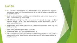 A or An
 107. The choice between a and an is determined by sound. Before a word beginning
with a vowel sound an is used; as, an enemy, an ink-pad, an orange, an umbrella, an
hour, an honest man.
 It will be noticed that the words hour, honest, heir begin with a vowel sound, as the
initial consonant h is not pronounced,
 108. Before a word beginning with a consonant sound a is used; as, A boy, a reindeer,
a woman, a yard, a horse, a hole, also a university,, a union, a European, a ewe, a
unicorn, a useful article.
 because these words (university, union, etc.) begin with a consonant sound, that of U.
Similarly we say,
 A one-rupee note, such a one, a one-eyed man.
 because one begins with the consonant sound of w.
 109. Some native speakers use an before words beginning with h if the first syllable is
not stressed An hotel (More common: a hotel) an historical novel (More common: a
historical novel)
 