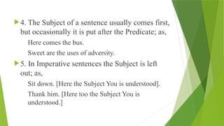 4. The Subject of a sentence usually comes first,
but occasionally it is put after the Predicate; as,
Here comes the bus.
Sweet are the uses of adversity.
5. In Imperative sentences the Subject is left
out; as,
Sit down. [Here the Subject You is understood].
Thank him. [Here too the Subject You is
understood.]
 