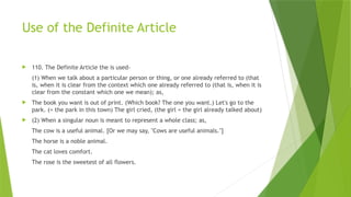 Use of the Definite Article
 110. The Definite Article the is used-
(1) When we talk about a particular person or thing, or one already referred to (that
is, when it is clear from the context which one already referred to (that is, when it is
clear from the constant which one we mean); as,
 The book you want is out of print. (Which book? The one you want.) Let's go to the
park. (= the park in this town) The girl cried, (the girl = the girl already talked about)
 (2) When a singular noun is meant to represent a whole class; as,
The cow is a useful animal. [Or we may say, "Cows are useful animals."]
The horse is a noble animal.
The cat loves comfort.
The rose is the sweetest of all flowers.
 