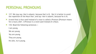 PERSONAL PRONOUNS
 117. We may say- Hari is absent, because Hari is ill. But it is better to avoid
the repetition of the Noun Hari, and say- Hari is absent, because he is ill.
 A word that is thus used instead of a noun is called a Pronoun {Pronoun means
for-a noun.] Def.- A Pronoun is a word used instead of a Noun.
 118. Read the following sentences :-
I am young.
We are young.
You are young.
They are young.
He (she, it) is young.
 