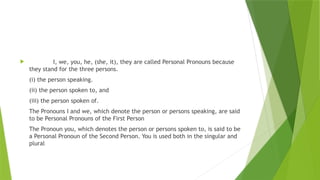  I, we, you, he, (she, it), they are called Personal Pronouns because
they stand for the three persons.
(i) the person speaking.
(ii) the person spoken to, and
(iii) the person spoken of.
The Pronouns I and we, which denote the person or persons speaking, are said
to be Personal Pronouns of the First Person
The Pronoun you, which denotes the person or persons spoken to, is said to be
a Personal Pronoun of the Second Person. You is used both in the singular and
plural
 