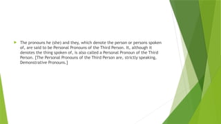  The pronouns he (she) and they, which denote the person or persons spoken
of, are said to be Personal Pronouns of the Third Person. It, although it
denotes the thing spoken of, is also called a Personal Pronoun of the Third
Person. [The Personal Pronouns of the Third Person are, strictly speaking,
Demonstrative Pronouns.]
 