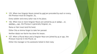  125. When two Singular Nouns joined by and are preceded by each or every,
the Pronoun must be Singular; as,
Every soldier and every sailor was in his place.
 126. When two or more Singular Nouns are joined by or or either...or,
neither... nor, the Pronoun is generally Singular; as,
Rama or Hari must lend his hand.
Either Sita or Amina forgot to take her parasol.
Neither Abdul nor Karim has done his lesson.
 127. When a Plural Noun and a Singular Noun are joined by or or nor, the
Pronoun must be in the Plural; as
Either the manager or his assistants failed in their duty
 