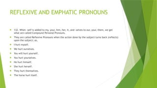 REFLEXIVE AND EMPHATIC PRONOUNS
 132. When -self is added to my, your, him, her, it, and -selves to our, your, them, we get
what are called Compound Personal Pronouns.
 They are called Reflexive Pronouns when the action done by the subject turns back (reflects)
upon the subject; as,
 I hurt myself.
 We hurt ourselves.
 You will hurt yourself.
 You hurt yourselves.
 He hurt himself.
 She hurt herself.
 They hurt themselves.
 The horse hurt itself.
 