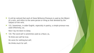  It will be noticed that each of these Reflexive Pronouns is used as the Object
of a verb, and refers to the same person or thing as that denoted by the
Subject of the verb.
 133. Sometimes, in older English, especially in poetry, a simple pronoun was
used reflexively; as;
Now I lay me down to sleep.
 134. The word self is sometimes used as a Noun; as,
To think own self be true.
He cares for nothing but self.
He thinks much for self.
 