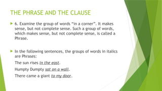 THE PHRASE AND THE CLAUSE
 6. Examine the group of words “in a corner”. It makes
sense, but not complete sense. Such a group of words,
which makes sense, but not complete sense, is called a
Phrase.
 In the following sentences, the groups of words in italics
are Phrases:
The sun rises in the east.
Humpty Dumpty sat on a wall.
There came a giant to my door.
 
