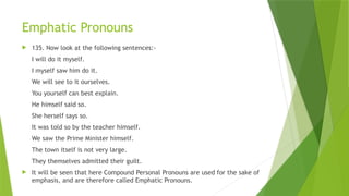 Emphatic Pronouns
 135. Now look at the following sentences:-
I will do it myself.
I myself saw him do it.
We will see to it ourselves.
You yourself can best explain.
He himself said so.
She herself says so.
It was told so by the teacher himself.
We saw the Prime Minister himself.
The town itself is not very large.
They themselves admitted their guilt.
 It will be seen that here Compound Personal Pronouns are used for the sake of
emphasis, and are therefore called Emphatic Pronouns.
 