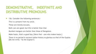 DEMONSTRATIVE, INDEFINITE AND
DISTRIBUTIVE PRONOUNS
 136. Consider the following sentences:-
This is a present from my uncle.
These are merely excuses,
Both cars are good; but this is better than that
Mumbai mangoes are better than those of Bangalore.
Make haste, that's a good boy. [Here that - one who makes haste.]
There is no period in ancient-Indian history so glorious as that of the Guptas.
[Do not write, “as the Guptas”]
 