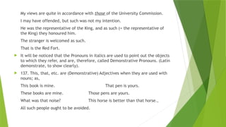 My views are quite in accordance with those of the University Commission.
I may have offended, but such was not my intention.
He was the representative of the King, and as such (= the representative of
the King) they honoured him.
The stranger is welcomed as such.
That is the Red Fort.
 It will be noticed that the Pronouns in italics are used to point out the objects
to which they refer, and are, therefore, called Demonstrative Pronouns. (Latin
demonstrate, to show clearly).
 137. This, that, etc. are (Demonstrative) Adjectives when they are used with
nouns; as,
This book is mine. That pen is yours.
These books are mine. Those pens are yours.
What was that noise? This horse is better than that horse.,
All such people ought to be avoided.
 
