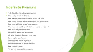 Indefinite Pronouns
 141. Consider the following sentences:
 One hardly knows what to do.
One does not like to say so, but it is only too true.
One cannot be too careful of one's (not, his) good name.
One must not boast of one's own success.
One must use one's best efforts if one wishes to succeed.
One must not praise one's self.
None of his poems are well known.
All were drowned. Some are born great.
Some say he is a sharper.
Somebody has stolen my watch.
Nobody was there to rescue the child.
Few escaped unhurt.
We did not see any of them again.
 