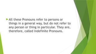  All these Pronouns refer to persons or
things in a general way, but do not refer to
any person or thing in particular. They are,
therefore, called Indefinite Pronouns.
 