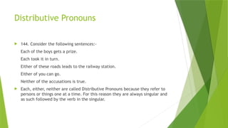 Distributive Pronouns
 144. Consider the following sentences:-
Each of the boys gets a prize.
Each took it in turn.
Either of these roads leads to the railway station.
Either of you can go.
Neither of the accusations is true.
 Each, either, neither are called Distributive Pronouns because they refer to
persons or things one at a time. For this reason they are always singular and
as such followed by the verb in the singular.
 
