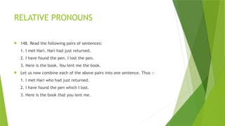 RELATIVE PRONOUNS
 148. Read the following pairs of sentences:
1. I met Hari. Hari had just returned.
2. I have found the pen. I lost the pen.
3. Here is the book. You lent me the book.
 Let us now combine each of the above pairs into one sentence. Thus :-
1. I met Hari who had just returned.
2. I have found the pen which I lost.
3. Here is the book that you lent me.
 