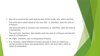  Now let us examine the work done by each of the words, who, which and that.
The word who is used instead of the noun Hari. It, therefore, does the work of
a Pronoun.
The word who joins or connects two statements. It, therefore, does the work of
a Conjunction.
The word who, therefore, does double work-the work of a Pronoun and also the
work of a Conjunction.
 We might, therefore, call it a Conjunctive Pronoun.
 It is, however, called a Relative Pronoun because it refers or relates (Le.,
carries us back) to some noun going before (here, the noun Hari), which is
called its Antecedent.
 
