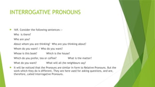 INTERROGATIVE PRONOUNS
 169. Consider the following sentences :-
Who is there?
Who are you?
About whom you are thinking? Who are you thinking about?
Whom do you want? / Who do you want?
Whose is this book? Which is the house?
Which do you prefer, tea or coffee? What is the matter?
What do you want? What will all (he neighbours say?
 It will be noticed that the Pronouns are similar in form to Relative Pronouns. But the
work which they do is different. They are here used for asking questions, and are,
therefore, called Interrogative Pronouns.
 