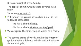 It was a sunset of great beauty.
The tops of the mountains were covered with
snow.
Show me how to do it.
 7. Examine the groups of words in italics in the
following sentences:
He has a chain of gold.
He has a chain which is made of gold.
 We recognize the first group of words as a Phrase.
 The second group of words, unlike the Phrase of
gold, contains a Subject (which) and a Predicate
(is made of gold).
 